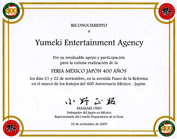 Reconocimiento a Yumeki Entertainment Agency por su invaluable apoyo y participacion para la exitosa realizacion de la feria Mexico Japon 400 años los dias 21 y 22 de noviembre en la avenida Paseo de la Reforma en el marco de los festejos del 400 aniversario mexico Japon. Masaaki Ono Embajador del Japon en Mexico Representante del comite preparatorio de la feria 23 de noviembre de 2009